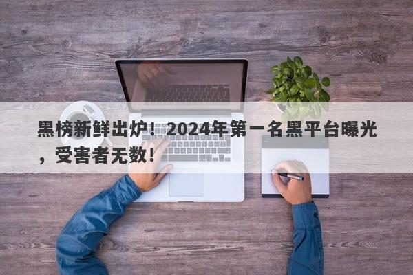 黑榜新鲜出炉！2024年第一名黑平台曝光，受害者无数！-第1张图片-要懂汇