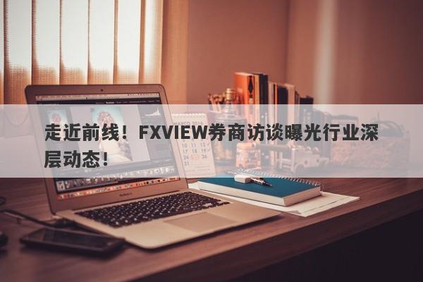 走近前线！FXVIEW券商访谈曝光行业深层动态！-第1张图片-要懂汇