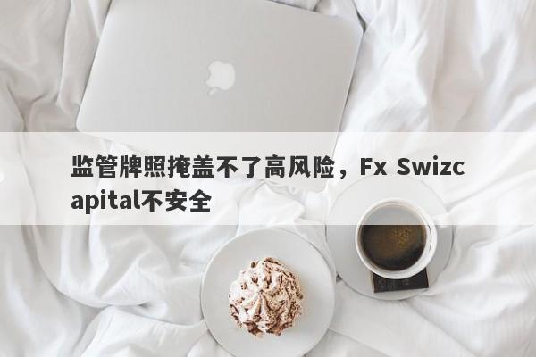 监管牌照掩盖不了高风险，Fx Swizcapital不安全-第1张图片-要懂汇