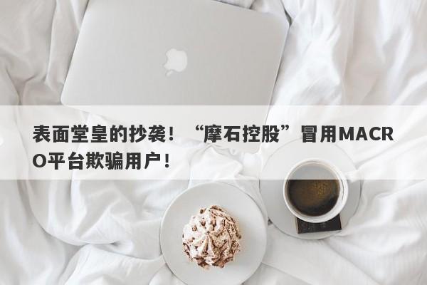 表面堂皇的抄袭！“摩石控股”冒用MACRO平台欺骗用户！-第1张图片-要懂汇