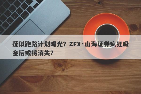 疑似跑路计划曝光？ZFX·山海证券疯狂吸金后或将消失？-第1张图片-要懂汇