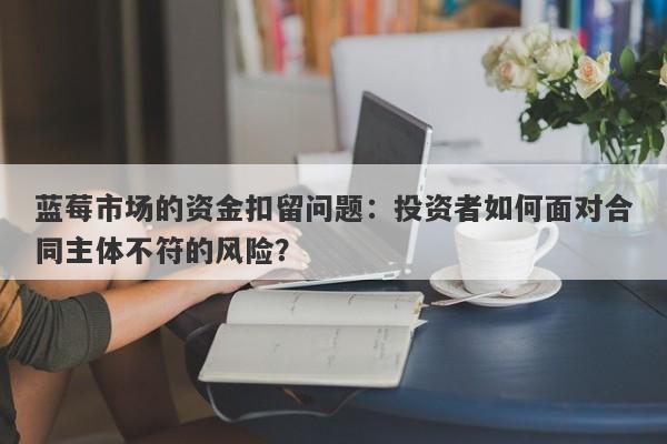 蓝莓市场的资金扣留问题：投资者如何面对合同主体不符的风险？-第1张图片-要懂汇