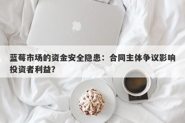 蓝莓市场的资金安全隐患：合同主体争议影响投资者利益？-第1张图片-要懂汇