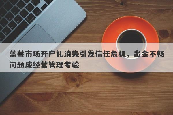 蓝莓市场开户礼消失引发信任危机，出金不畅问题成经营管理考验-第1张图片-要懂汇