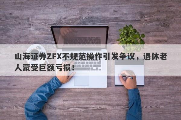 山海证券ZFX不规范操作引发争议，退休老人蒙受巨额亏损！-第1张图片-要懂汇