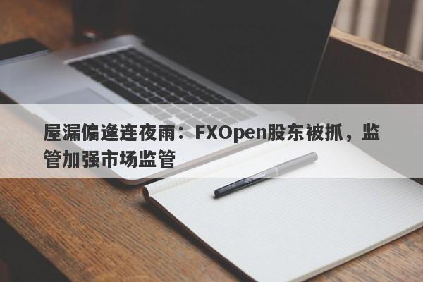 屋漏偏逢连夜雨：FXOpen股东被抓，监管加强市场监管-第1张图片-要懂汇