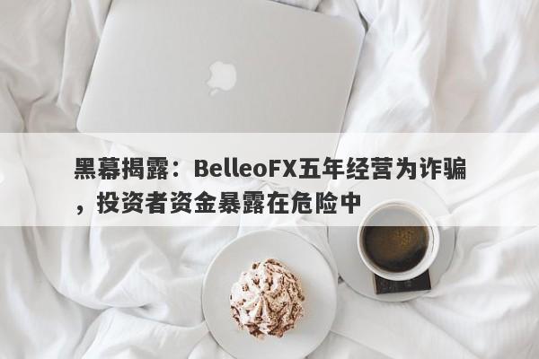 黑幕揭露：BelleoFX五年经营为诈骗，投资者资金暴露在危险中-第1张图片-要懂汇