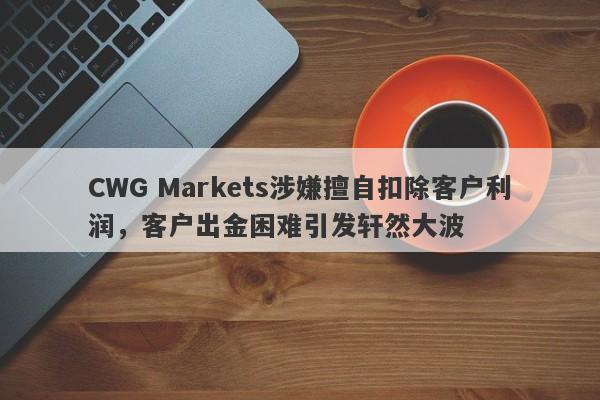 CWG Markets涉嫌擅自扣除客户利润，客户出金困难引发轩然大波-第1张图片-要懂汇