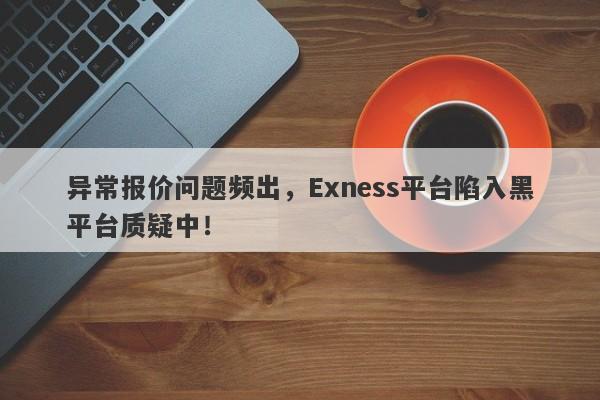 异常报价问题频出，Exness平台陷入黑平台质疑中！-第1张图片-要懂汇