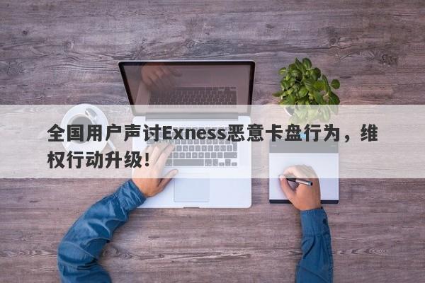 全国用户声讨Exness恶意卡盘行为，维权行动升级！-第1张图片-要懂汇