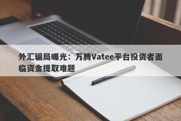 外汇骗局曝光：万腾Vatee平台投资者面临资金提取难题-第1张图片-要懂汇