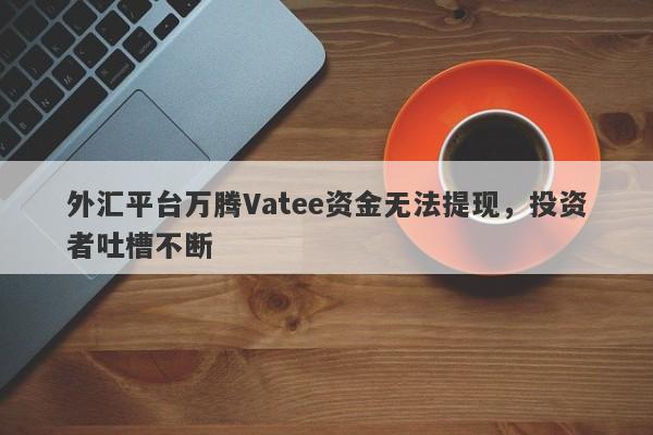 外汇平台万腾Vatee资金无法提现，投资者吐槽不断-第1张图片-要懂汇