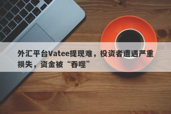 外汇平台Vatee提现难，投资者遭遇严重损失，资金被“吞噬”-第1张图片-要懂汇