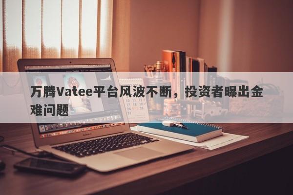 万腾Vatee平台风波不断，投资者曝出金难问题-第1张图片-要懂汇