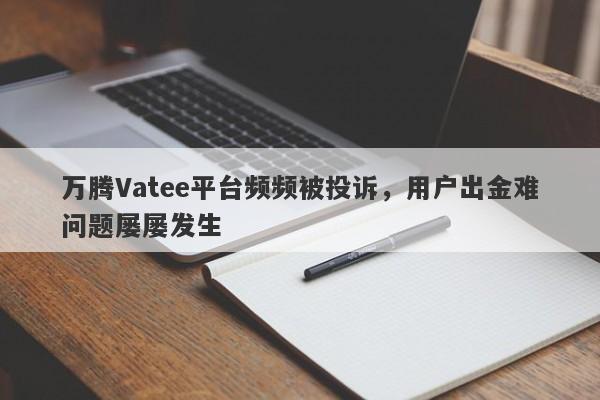 万腾Vatee平台频频被投诉，用户出金难问题屡屡发生-第1张图片-要懂汇