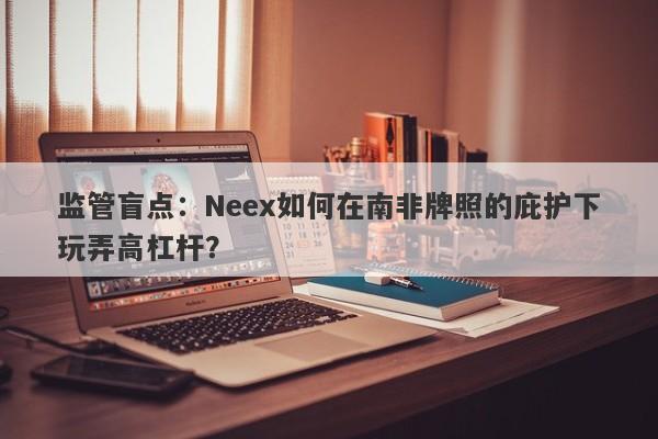 监管盲点：Neex如何在南非牌照的庇护下玩弄高杠杆？-第1张图片-要懂汇