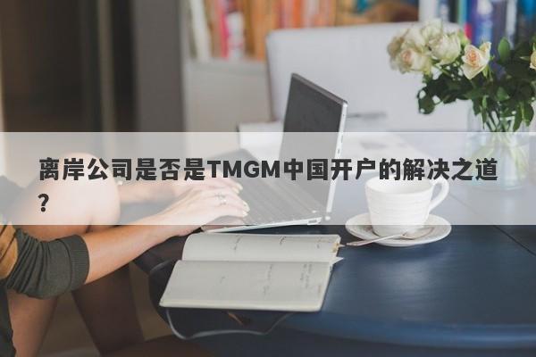 离岸公司是否是TMGM中国开户的解决之道？-第1张图片-要懂汇