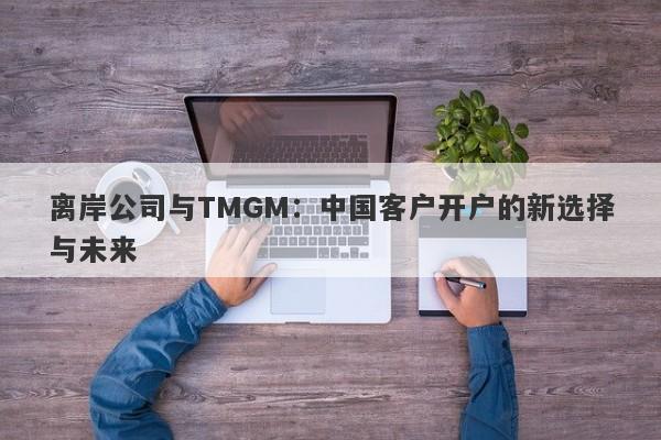 离岸公司与TMGM：中国客户开户的新选择与未来-第1张图片-要懂汇