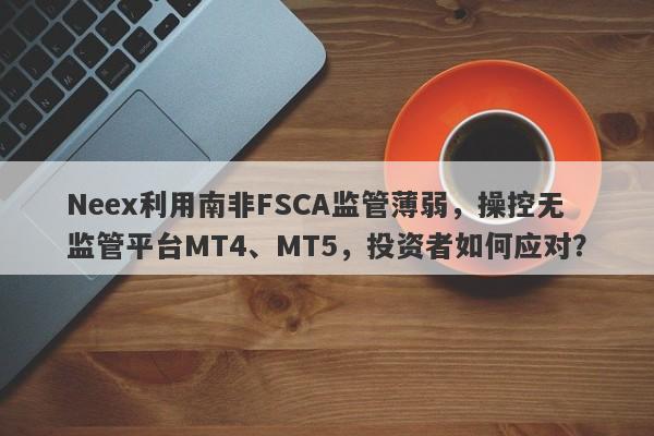 Neex利用南非FSCA监管薄弱，操控无监管平台MT4、MT5，投资者如何应对？-第1张图片-要懂汇