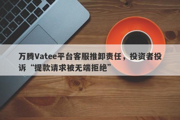 万腾Vatee平台客服推卸责任，投资者投诉“提款请求被无端拒绝”-第1张图片-要懂汇