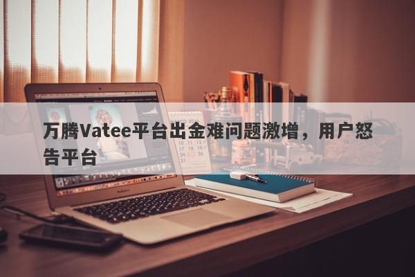 万腾Vatee平台出金难问题激增，用户怒告平台-第1张图片-要懂汇