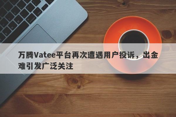 万腾Vatee平台再次遭遇用户投诉，出金难引发广泛关注-第1张图片-要懂汇