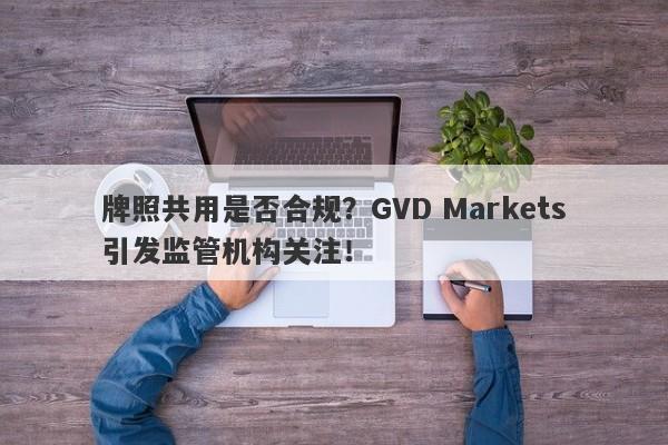 牌照共用是否合规？GVD Markets引发监管机构关注！-第1张图片-要懂汇