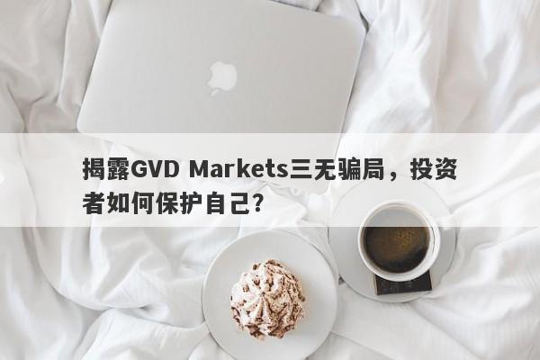 揭露GVD Markets三无骗局，投资者如何保护自己？-第1张图片-要懂汇