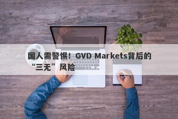 国人需警惕！GVD Markets背后的“三无”风险-第1张图片-要懂汇