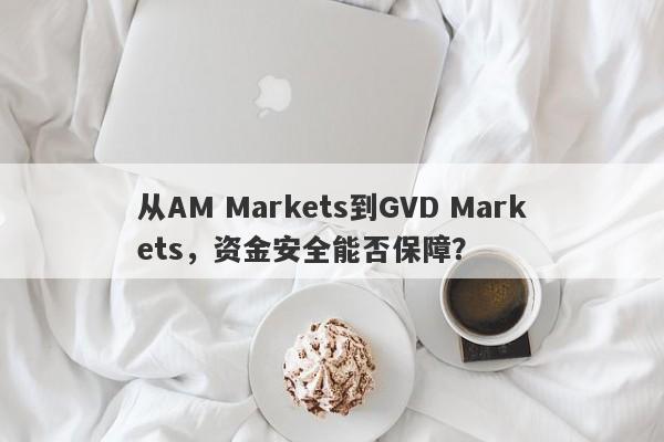 从AM Markets到GVD Markets，资金安全能否保障？-第1张图片-要懂汇