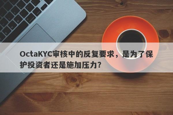 OctaKYC审核中的反复要求，是为了保护投资者还是施加压力？-第1张图片-要懂汇