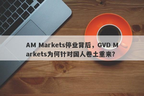 AM Markets停业背后，GVD Markets为何针对国人卷土重来？-第1张图片-要懂汇