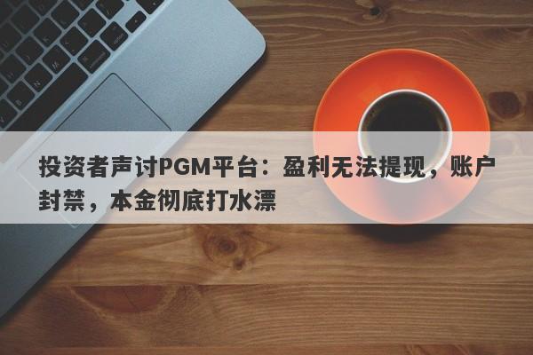 投资者声讨PGM平台：盈利无法提现，账户封禁，本金彻底打水漂-第1张图片-要懂汇