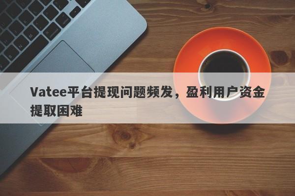 Vatee平台提现问题频发，盈利用户资金提取困难-第1张图片-要懂汇