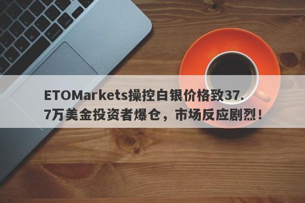 ETOMarkets操控白银价格致37.7万美金投资者爆仓，市场反应剧烈！-第1张图片-要懂汇