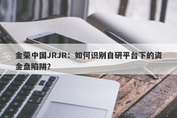 金荣中国JRJR：如何识别自研平台下的资金盘陷阱？-第1张图片-要懂汇