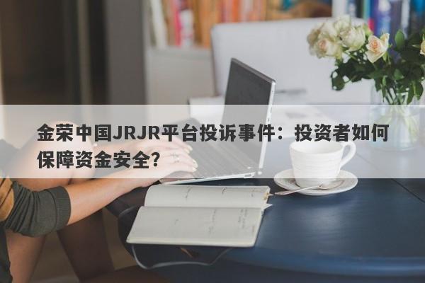 金荣中国JRJR平台投诉事件：投资者如何保障资金安全？-第1张图片-要懂汇