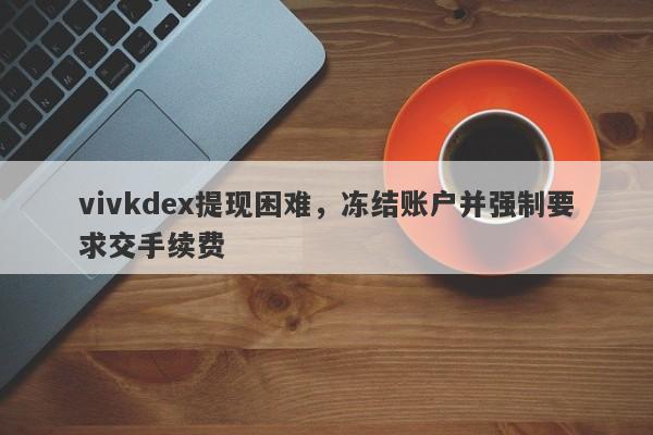 vivkdex提现困难，冻结账户并强制要求交手续费-第1张图片-要懂汇