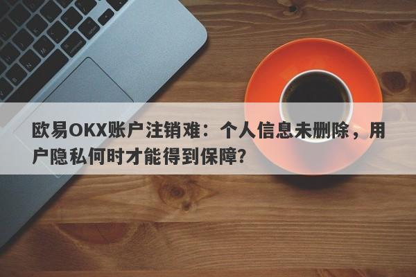 欧易OKX账户注销难：个人信息未删除，用户隐私何时才能得到保障？-第1张图片-要懂汇