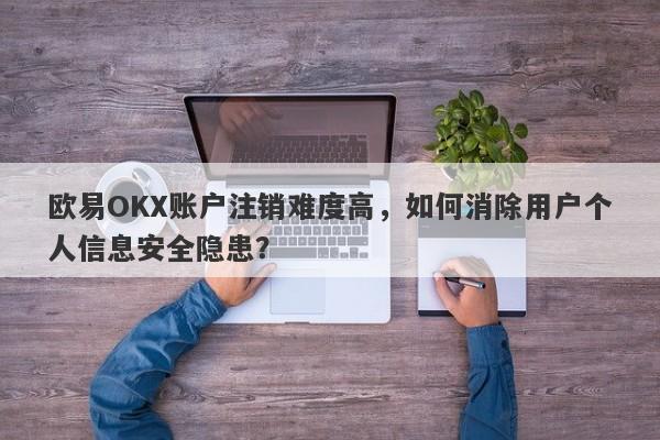 欧易OKX账户注销难度高，如何消除用户个人信息安全隐患？-第1张图片-要懂汇