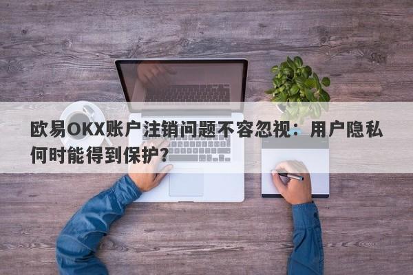 欧易OKX账户注销问题不容忽视：用户隐私何时能得到保护？-第1张图片-要懂汇