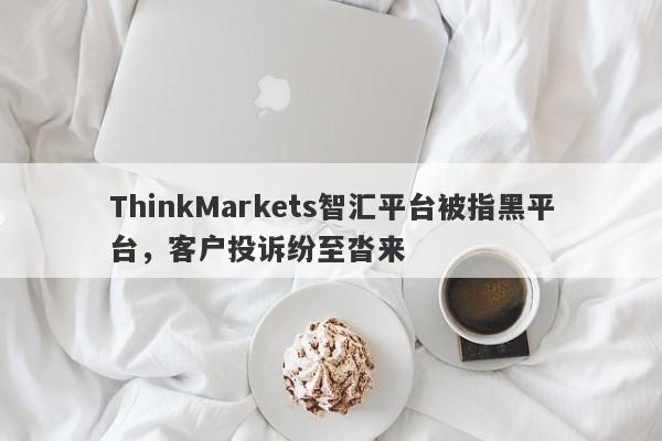 ThinkMarkets智汇平台被指黑平台，客户投诉纷至沓来-第1张图片-要懂汇