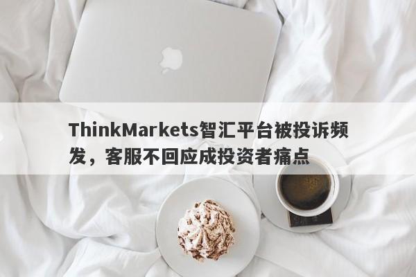 ThinkMarkets智汇平台被投诉频发，客服不回应成投资者痛点-第1张图片-要懂汇