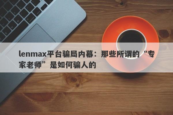 lenmax平台骗局内幕：那些所谓的“专家老师”是如何骗人的-第1张图片-要懂汇