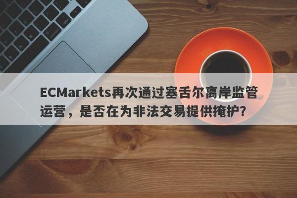 ECMarkets再次通过塞舌尔离岸监管运营，是否在为非法交易提供掩护？-第1张图片-要懂汇