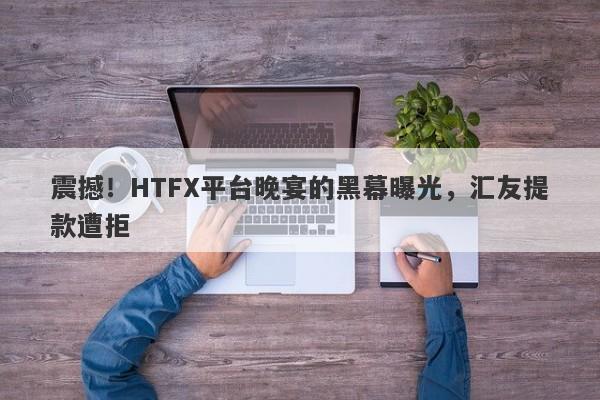 震撼！HTFX平台晚宴的黑幕曝光，汇友提款遭拒-第1张图片-要懂汇