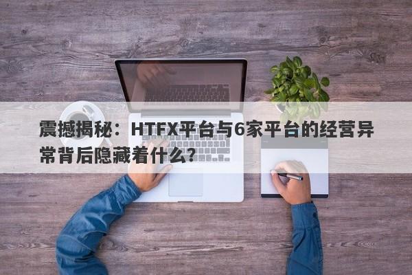 震撼揭秘：HTFX平台与6家平台的经营异常背后隐藏着什么？-第1张图片-要懂汇