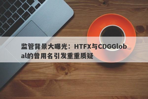 监管背景大曝光：HTFX与CDGGlobal的曾用名引发重重质疑-第1张图片-要懂汇