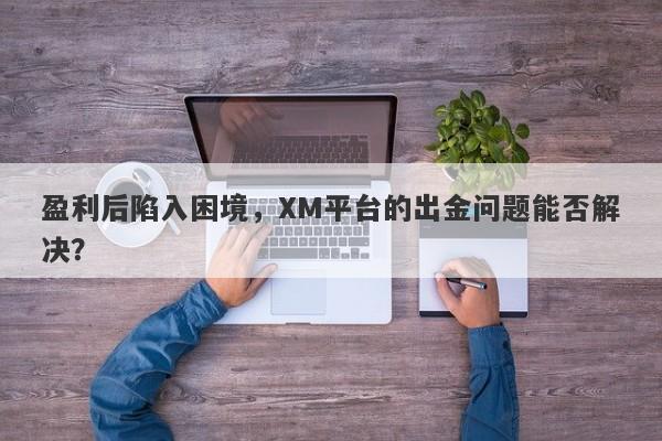 盈利后陷入困境，XM平台的出金问题能否解决？-第1张图片-要懂汇