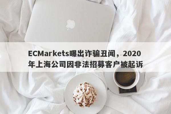 ECMarkets曝出诈骗丑闻，2020年上海公司因非法招募客户被起诉-第1张图片-要懂汇